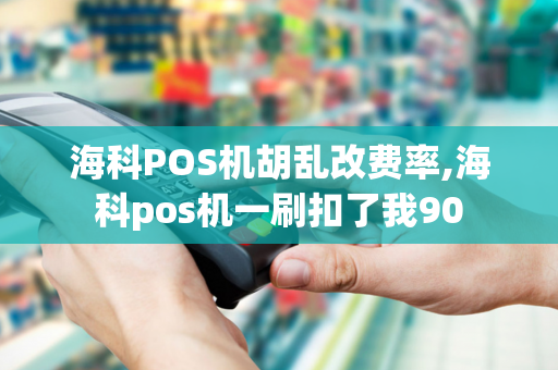 海科POS机胡乱改费率,海科pos机一刷扣了我90