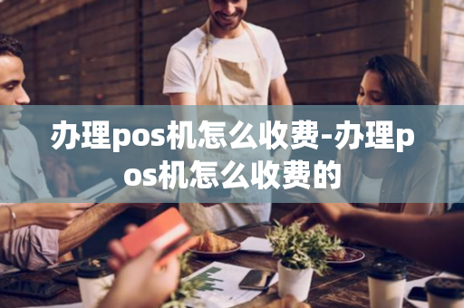 办理pos机怎么收费-办理pos机怎么收费的