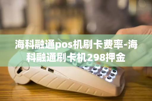 海科融通pos机刷卡费率-海科融通刷卡机298押金