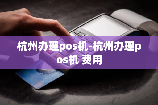 杭州办理pos机-杭州办理pos机 费用-第1张图片-POS机中心