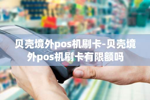 贝壳境外pos机刷卡-贝壳境外pos机刷卡有限额吗