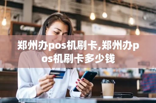 郑州办pos机刷卡,郑州办pos机刷卡多少钱