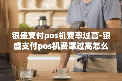 银盛支付pos机费率过高-银盛支付pos机费率过高怎么办