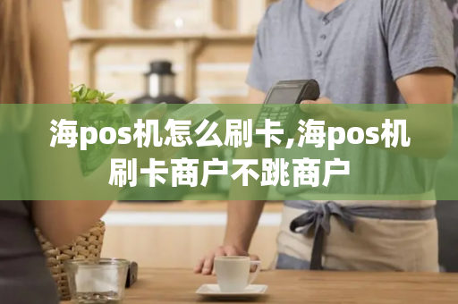 海pos机怎么刷卡,海pos机刷卡商户不跳商户