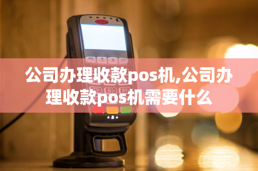 公司办理收款pos机,公司办理收款pos机需要什么