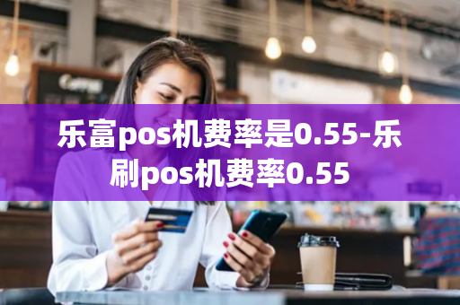 乐富pos机费率是0.55-乐刷pos机费率0.55