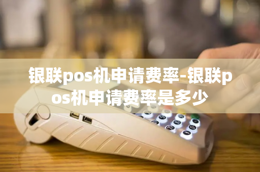 银联pos机申请费率-银联pos机申请费率是多少