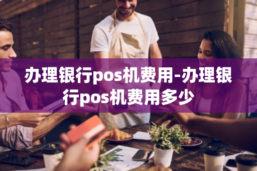 办理银行pos机费用-办理银行pos机费用多少-第1张图片-POS机中心