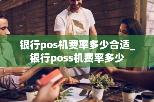 银行pos机费率多少合适_银行poss机费率多少