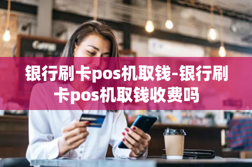 银行刷卡pos机取钱-银行刷卡pos机取钱收费吗