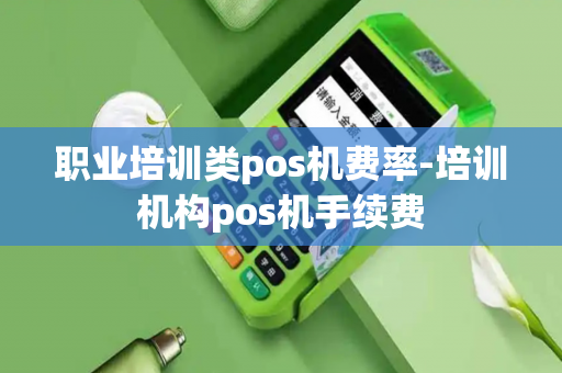 职业培训类pos机费率-培训机构pos机手续费