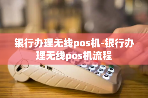 银行办理无线pos机-银行办理无线pos机流程