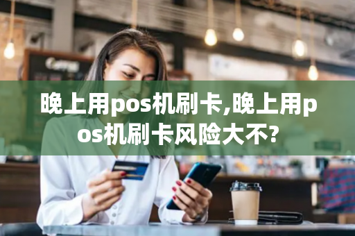 晚上用pos机刷卡,晚上用pos机刷卡风险大不?