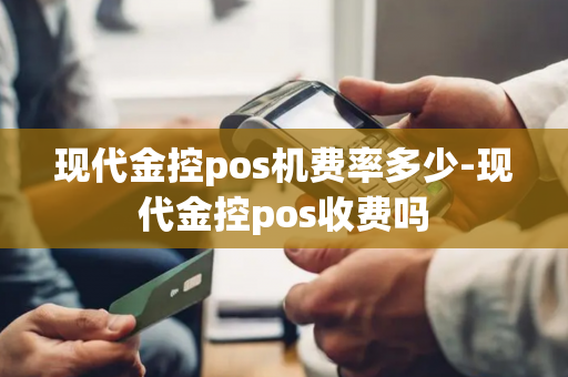 现代金控pos机费率多少-现代金控pos收费吗