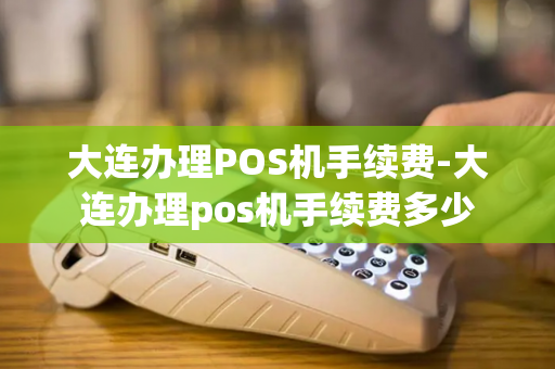 大连办理POS机手续费-大连办理pos机手续费多少