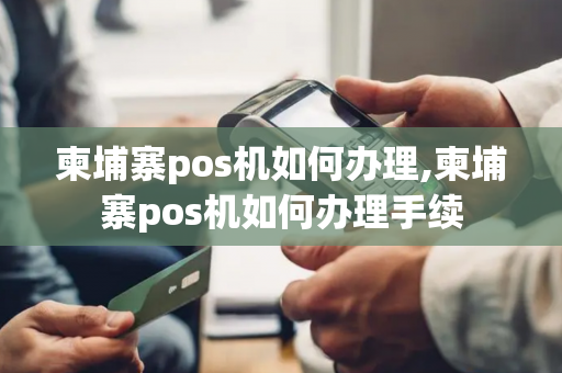 柬埔寨pos机如何办理,柬埔寨pos机如何办理手续