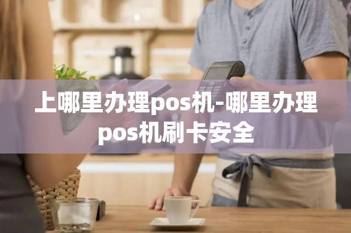 上哪里办理pos机-哪里办理pos机刷卡安全