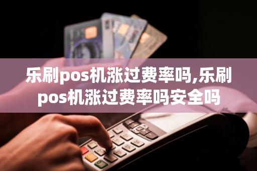 乐刷pos机涨过费率吗,乐刷pos机涨过费率吗安全吗