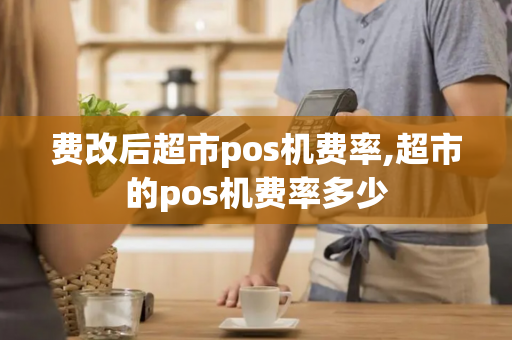 费改后超市pos机费率,超市的pos机费率多少