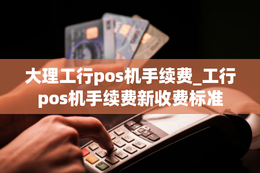 大理工行pos机手续费_工行pos机手续费新收费标准