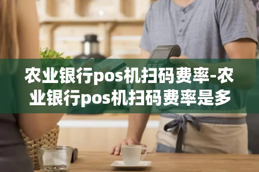 农业银行pos机扫码费率-农业银行pos机扫码费率是多少