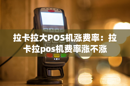 拉卡拉大POS机涨费率：拉卡拉pos机费率涨不涨