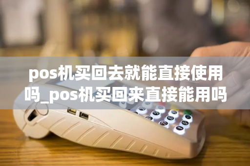 pos机买回去就能直接使用吗_pos机买回来直接能用吗