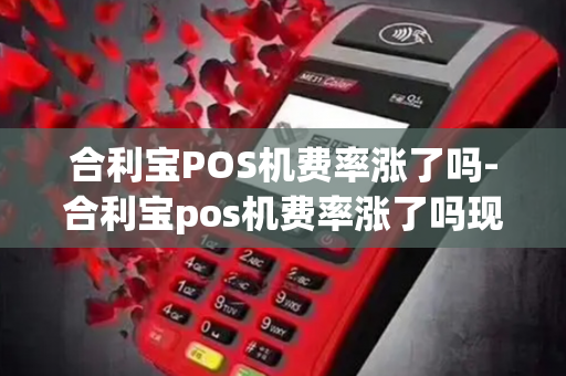 合利宝POS机费率涨了吗-合利宝pos机费率涨了吗现在