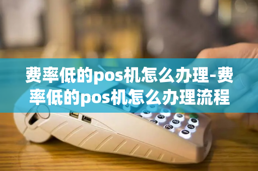 费率低的pos机怎么办理-费率低的pos机怎么办理流程