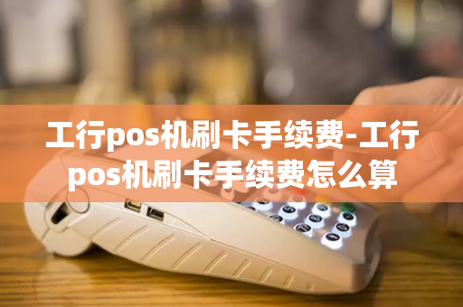 工行pos机刷卡手续费-工行pos机刷卡手续费怎么算