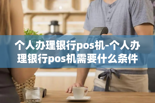 个人办理银行pos机-个人办理银行pos机需要什么条件?