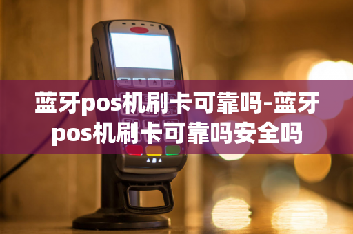 蓝牙pos机刷卡可靠吗-蓝牙pos机刷卡可靠吗安全吗