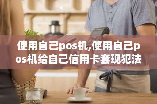 使用自己pos机,使用自己pos机给自己信用卡套现犯法吗