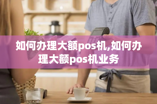 如何办理大额pos机,如何办理大额pos机业务