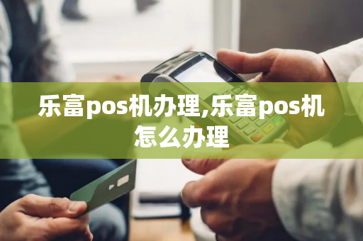 乐富pos机办理,乐富pos机怎么办理