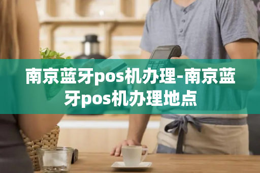 南京蓝牙pos机办理-南京蓝牙pos机办理地点-第1张图片-POS机中心