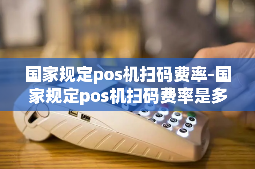 国家规定pos机扫码费率-国家规定pos机扫码费率是多少