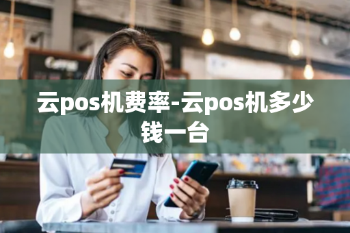 云pos机费率-云pos机多少钱一台-第1张图片-POS机中心