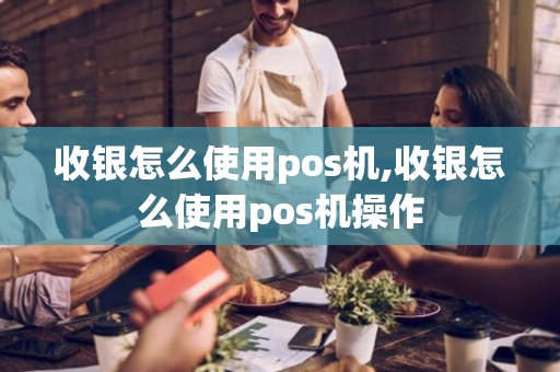 收银怎么使用pos机,收银怎么使用pos机操作-第1张图片-POS机中心