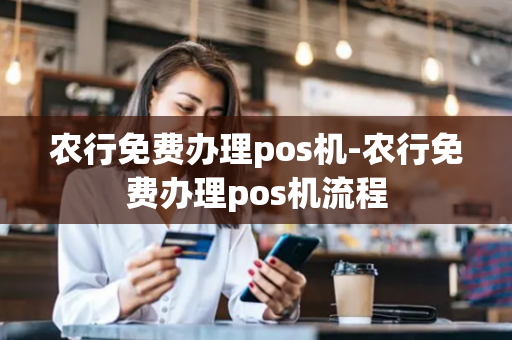 农行免费办理pos机-农行免费办理pos机流程