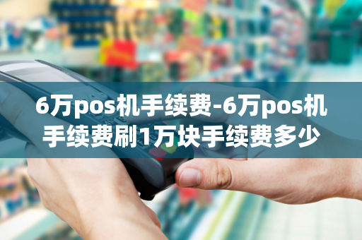 6万pos机手续费-6万pos机手续费刷1万块手续费多少