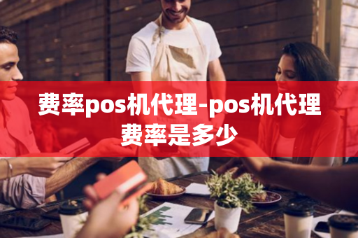 费率pos机代理-pos机代理费率是多少