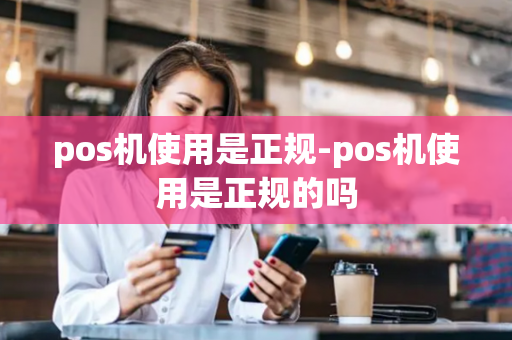 pos机使用是正规-pos机使用是正规的吗