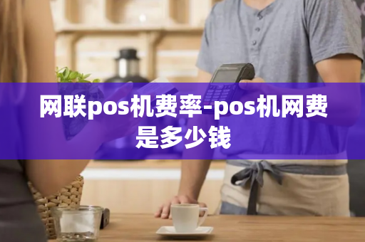 网联pos机费率-pos机网费是多少钱