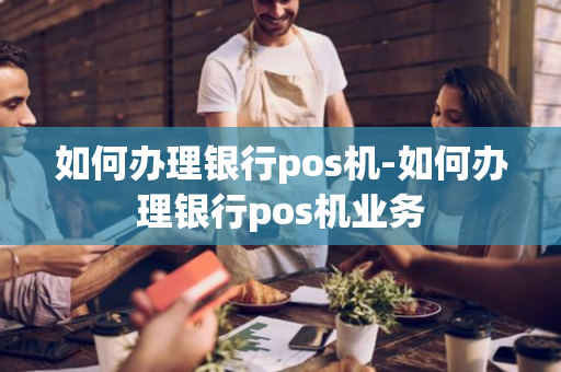 如何办理银行pos机-如何办理银行pos机业务