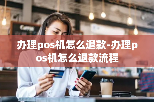 办理pos机怎么退款-办理pos机怎么退款流程