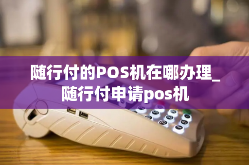 随行付的POS机在哪办理_随行付申请pos机