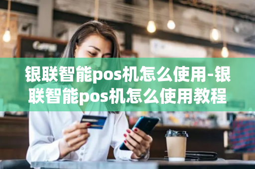 银联智能pos机怎么使用-银联智能pos机怎么使用教程