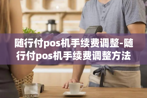 随行付pos机手续费调整-随行付pos机手续费调整方法