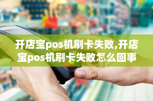 开店宝pos机刷卡失败,开店宝pos机刷卡失败怎么回事